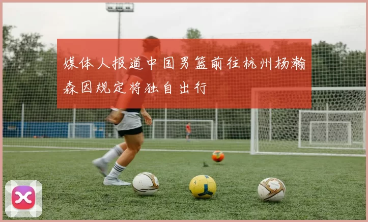 媒体人报道中国男篮前往杭州杨瀚森因规定将独自出行