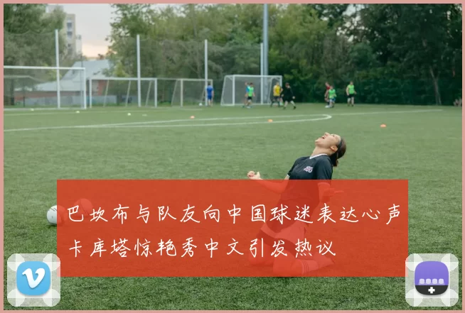 巴坎布与队友向中国球迷表达心声卡库塔惊艳秀中文引发热议